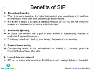 Read the Full Article on MajorGainz
Benefits of SIP
1. Disciplined Investing
 When it comes to investing, it is better that you limit your temptations to try and time
the markets or make short term profit through bad decisions.
 It is better to follow a disciplined approach through SIP, as you are not timing the
markets and also beat the short-term volatility in them.
2. Productive Spending
 An active SIP ensures that a part of your income is automatically invested in
productive & appreciating assets.
 This is very beneficial in the long term through the power of compounding.
3. Power of compounding
 Compounding refers to the re-investment of interest to constantly grow the
investment amount year after year.
4. Low minimum investment
 SIP can be started with as small as Rs.500 per month making it lighter on the wallet.
 