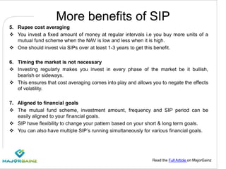 Read the Full Article on MajorGainz
More benefits of SIP
5. Rupee cost averaging
 You invest a fixed amount of money at regular intervals i.e you buy more units of a
mutual fund scheme when the NAV is low and less when it is high.
 One should invest via SIPs over at least 1-3 years to get this benefit.
6. Timing the market is not necessary
 Investing regularly makes you invest in every phase of the market be it bullish,
bearish or sideways.
 This ensures that cost averaging comes into play and allows you to negate the effects
of volatility.
7. Aligned to financial goals
 The mutual fund scheme, investment amount, frequency and SIP period can be
easily aligned to your financial goals.
 SIP have flexibility to change your pattern based on your short & long term goals.
 You can also have multiple SIP’s running simultaneously for various financial goals.
 