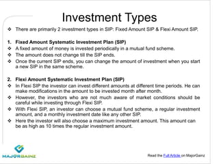 Read the Full Article on MajorGainz
Investment Types
 There are primarily 2 investment types in SIP: Fixed Amount SIP & Flexi Amount SIP.
1. Fixed Amount Systematic Investment Plan (SIP)
 A fixed amount of money is invested periodically in a mutual fund scheme.
 The amount does not change till the SIP ends.
 Once the current SIP ends, you can change the amount of investment when you start
a new SIP in the same scheme.
2. Flexi Amount Systematic Investment Plan (SIP)
 In Flexi SIP the investor can invest different amounts at different time periods. He can
make modifications in the amount to be invested month after month.
 However, the investors who are not much aware of market conditions should be
careful while investing through Flexi SIP.
 With Flexi SIP, an investor can choose a mutual fund scheme, a regular investment
amount, and a monthly investment date like any other SIP.
 Here the investor will also choose a maximum investment amount. This amount can
be as high as 10 times the regular investment amount.
 