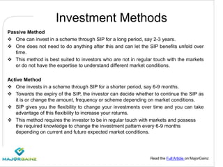 Read the Full Article on MajorGainz
Investment Methods
Passive Method
 One can invest in a scheme through SIP for a long period, say 2-3 years.
 One does not need to do anything after this and can let the SIP benefits unfold over
time.
 This method is best suited to investors who are not in regular touch with the markets
or do not have the expertise to understand different market conditions.
Active Method
 One invests in a scheme through SIP for a shorter period, say 6-9 months.
 Towards the expiry of the SIP, the investor can decide whether to continue the SIP as
it is or change the amount, frequency or scheme depending on market conditions.
 SIP gives you the flexibility to change your investments over time and you can take
advantage of this flexibility to increase your returns.
 This method requires the investor to be in regular touch with markets and possess
the required knowledge to change the investment pattern every 6-9 months
depending on current and future expected market conditions.
 
