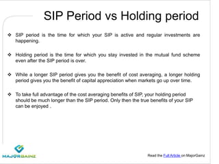 Read the Full Article on MajorGainz
SIP Period vs Holding period
 SIP period is the time for which your SIP is active and regular investments are
happening.
 Holding period is the time for which you stay invested in the mutual fund scheme
even after the SIP period is over.
 While a longer SIP period gives you the benefit of cost averaging, a longer holding
period gives you the benefit of capital appreciation when markets go up over time.
 To take full advantage of the cost averaging benefits of SIP, your holding period
should be much longer than the SIP period. Only then the true benefits of your SIP
can be enjoyed .
 