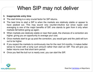 Read the Full Article on MajorGainz
When SIP may not deliver
3. Inappropriate entry time
 The start timing is a very crucial factor for SIP returns.
 The best time to start a SIP is when the markets are relatively stable or appear to
have peaked out. This may sound very counter-intuitive but since rupee cost
averaging is one of the major benefits of SIP, one stands to gain from it only when
markets fall before going up again.
 When markets are relatively stable or near their peak, the chances of a correction are
higher, giving you an opportunity to average your cost.
 Once markets start to go up post the correction, you would gain and the yield will turn
out to be higher.
 If you expect the markets to continuously rise for the next 3-6 months, it makes better
sense to invest with a lump sum amount rather than start an SIP. This will give you
better returns over that short term period.
 Once you feel the bull run is nearly over, you can start the SIP.
 