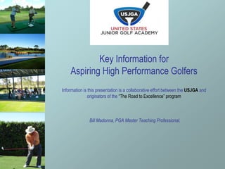 Key Information for
Aspiring High Performance Golfers
Information is this presentation is a collaborative effort between the USJGA and
originators of the “The Road to Excellence” program
Bill Madonna, PGA Master Teaching Professional,
 