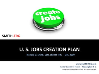 SMITH-TRG U. S. JOBS CREATION PLAN Richard D. Smith, CEO, SMITH-TRG  -  Oct. 2009 www.SMITH-TRG.com Senior Executives Forum  -  Washington, D. C.  Copyright 2009 by SMITH-TRG.  All rights reserved. 