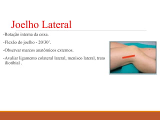 Joelho Lateral
-Rotação interna da coxa.
-Flexão do joelho - 20/30˚.
-Observar marcos anatômicos externos.
-Avaliar ligamento colateral lateral, menisco lateral, trato
iliotibial .
 