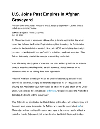 U.S. Joins Past Empires In Afghan
Graveyard
President Biden announced a removal of all U.S. troops by September 11, but he failed to
include some important details.
by Medea Benjamin, Nicolas J S Davies
April 15, 2021
An Afghan taxi-driver in Vancouver told one of us a decade ago that this day would
come. “We defeated the Persian Empire in the eighteenth century, the British in the
nineteenth, the Soviets in the twentieth. Now, with NATO, we’re fighting twenty-eight
countries, but we’ll defeat them, too,” said the taxi-driver, surely not a member of the
Taliban, but quietly proud of his country’s empire-killing credentials.
Now, after nearly twenty years of a war that has been as bloody and futile as all those
previous invasions and occupations, the last 3,500 U.S. troops and their NATO
brothers-in-arms will be coming home from Afghanistan.
President Joe Biden tried to spin this as the United States leaving because it has
achieved its objectives, bringing the terrorists responsible for 9/11 to justice and
ensuring that Afghanistan would not be used as a base for a future attack on the United
States. “We achieved those objectives,” Biden said. “Bin Laden is dead and Al Qaeda is
degraded. It’s time to end the forever war.”
What Biden did not admit is that the United States and its allies, with all their money and
firepower, were unable to vanquish the Taliban, who currently control about half of
Afghanistan and are positioned to control even more in the coming months without a
ceasefire. Nor did Biden admit that, in two decades, the United States and its allies
 