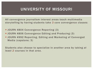 All convergence journalism interest areas teach multimedia
storytelling by having students take 3 core convergence classes:
¡  JOURN 4804 Convergence Reporting (3)
¡  JOURN 4806 Convergence Editing and Producing (3)
¡  JOURN 4992 Reporting, Editing and Marketing of Converged
Media (capstone; 3)
Students also choose to specialize in another area by taking at
least 2 courses in that area.
UNIVERSITY OF MISSOURI
 