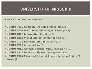Some of the elective courses:
¡  JOURN 4430 Computer-Assisted Reporting (3)
¡  JOURN 4502 Multimedia Planning and Design (3)
¡  JOURN 4508 Information Graphics (3)
¡  JOURN 4554 Visual Editing for Multimedia (3)
¡  JOURN 4700 Participatory Journalism (3)
¡  JOURN 4720 Internet Law (3)
¡  JOURN 4810 Advanced Global Converged News (3)
¡  JOURN 4812 Online Audience Development (3)
¡  JOURN 4974 Advanced Internet Applications for Radio/TV
News (3)
UNIVERSITY OF MISSOURI
 