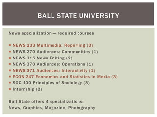 News specialization — required courses
¡  NEWS 233 Multimedia: Reporting (3)
¡  NEWS 270 Audiences: Communities (1)
¡  NEWS 315 News Editing (2)
¡  NEWS 370 Audiences: Operations (1)
¡  NEWS 371 Audiences: Interactivity (1)
¡  ECON 247 Economics and Statistics in Media (3)
¡  SOC 100 Principles of Sociology (3)
¡  Internship (2)
Ball State offers 4 specializations:
News, Graphics, Magazine, Photography
BALL STATE UNIVERSITY
 