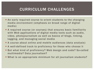 ¡  An early required course to orient students to the changing
media environment (emphasis on broad range of digital
media)
¡  A required course (or courses) that ensures basic familiarity
with Web applications of digital media tools such as audio,
video, photojournalism as well as basics of blogs, linking,
tagging, and managing social media
¡  A course about online and mobile audiences (data analysis)
¡  A well-defined track to proficiency for those who choose it
¡  But what kind of proficiency? Web design and code? So-called
multimedia? Data journalism?
¡  What is an appropriate minimum for all journalism students?
CURRICULUM CHALLENGES
 