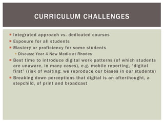 ¡  Integrated approach vs. dedicated courses
¡  Exposure for all students
¡  Mastery or proficiency for some students
§  Discuss: Year 4 New Media at Rhodes
¡  Best time to introduce digital work patterns (of which students
are unaware, in many cases), e.g. mobile reporting, “digital
first” (risk of waiting: we reproduce our biases in our students)
¡  Breaking down perceptions that digital is an afterthought, a
stepchild, of print and broadcast
CURRICULUM CHALLENGES
 