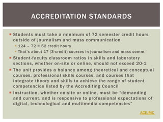 ¡  Students must take a minimum of 72 semester credit hours
outside of journalism and mass communication
§  124 – 72 = 52 credit hours
§  That’s about 17 (3-credit) courses in journalism and mass comm.
¡  Student-faculty classroom ratios in skills and laboratory
sections, whether on-site or online, should not exceed 20-1
¡  The unit provides a balance among theoretical and conceptual
courses, professional skills courses, and courses that
integrate theory and skills to achieve the range of student
competencies listed by the Accrediting Council
¡  Instruction, whether on-site or online, must be “demanding
and current, and is responsive to professional expectations of
digital, technological and multimedia competencies”
ACCREDITATION STANDARDS
ACEJMC
 