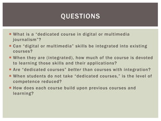 ¡  What is a “dedicated course in digital or multimedia
journalism”?
¡  Can “digital or multimedia” skills be integrated into existing
courses?
¡  When they are (integrated), how much of the course is devoted
to learning those skills and their applications?
¡  Are “dedicated courses” better than courses with integration?
¡  When students do not take “dedicated courses,” is the level of
competence reduced?
¡  How does each course build upon previous courses and
learning?
QUESTIONS
 