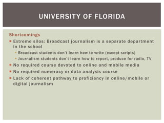 Shortcomings
¡  Extreme silos: Broadcast journalism is a separate department
in the school
§  Broadcast students don’t learn how to write (except scripts)
§  Journalism students don’t learn how to report, produce for radio, TV
¡  No required course devoted to online and mobile media
¡  No required numeracy or data analysis course
¡  Lack of coherent pathway to proficiency in online/mobile or
digital journalism
UNIVERSITY OF FLORIDA
 