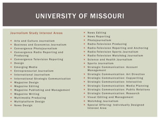 Journalism Study Interest Areas
¡  Arts and Culture Journalism
¡  Business and Economics Journalism
¡  Convergence Photojournalism
¡  Convergence Radio Reporting and
Producing
¡  Convergence Television Reporting
¡  Design
¡  Emerging Media
¡  Entrepreneurial Journalism
¡  International Journalism
¡  International Strategic Communication
¡  Magazine Design
¡  Magazine Editing
¡  Magazine Publishing and Management
¡  Magazine Writing
¡  Multimedia Producing
¡  Multiplatform Design
¡  News Design
¡  News Editing
¡  News Reporting
¡  Photojournalism
¡  Radio-Television Producing
¡  Radio-Television Reporting and Anchoring
¡  Radio-Television Sports Journalism
¡  Radio-Television Watchdog Journalism
¡  Science and Health Journalism
¡  Sports Journalism
¡  Strategic Communication: Account
Management
¡  Strategic Communication: Art Direction
¡  Strategic Communication: Copywriting
¡  Strategic Communication: Interactive
¡  Strategic Communication: Media Planning
¡  Strategic Communication: Public Relations
¡  Strategic Communication: Research
¡  Visual Editing and Management
¡  Watchdog Journalism
¡  Special Offering: Individually Designed
Interest Area
UNIVERSITY OF MISSOURI
 