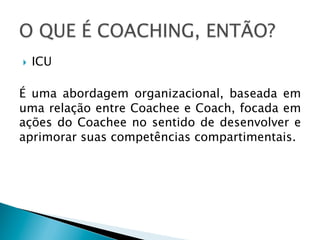 } 

ICU

É uma abordagem organizacional, baseada em
uma relação entre Coachee e Coach, focada em
ações do Coachee no sentido de desenvolver e
aprimorar suas competências compartimentais.

 