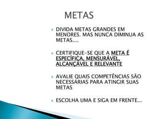 } 

} 

} 

} 

DIVIDA METAS GRANDES EM
MENORES. MAS NUNCA DIMINUA AS
METAS....
CERTIFIQUE-SE QUE A META É
ESPECÍFICA, MENSURÁVEL,
ALCANÇÁVEL E RELEVANTE
AVALIE QUAIS COMPETÊNCIAS SÃO
NECESSÁRIAS PARA ATINGIR SUAS
METAS
ESCOLHA UMA E SIGA EM FRENTE...

 