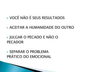 } 

VOCÊ NÃO É SEUS RESULTADOS

} 

ACEITAR A HUMANIDADE DO OUTRO

JULGAR O PECADO E NÃO O
PECADOR
} 

SEPARAR O PROBLEMA
PRÁTICO DO EMOCIONAL
} 

 