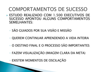 } 

ESTUDO REALIZADO COM 1.500 EXECUTIVOS DE
SUCESSO APONTOU ALGUNS COMPORTAMENTOS
SEMELHANTES:
◦  SÃO GUIADOS POR SUA VISÃO E MISSÃO
◦  QUEREM CONTINUAR APRENDENDO A VIDA INTEIRA
◦  O DESTINO FINAL E O PROCESSO SÃO IMPORTANTES
◦  FAZEM VISUALIZAÇÃO (IMAGEM CLARA DA META)
◦  EXISTEM MOMENTOS DE OSCILAÇÃO

 
