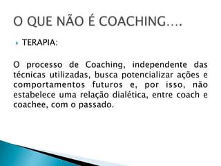} 

TERAPIA:

O processo de Coaching, independente das
técnicas utilizadas, busca potencializar ações e
comportamentos futuros e, por isso, não
estabelece uma relação dialética, entre coach e
coachee, com o passado.

 