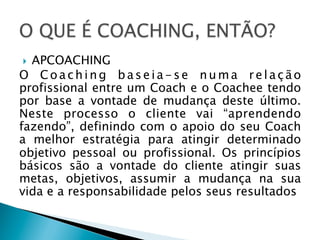 APCOACHING
O Coaching baseia-se numa relação
profissional entre um Coach e o Coachee tendo
por base a vontade de mudança deste último.
Neste processo o cliente vai “aprendendo
fazendo”, definindo com o apoio do seu Coach
a melhor estratégia para atingir determinado
objetivo pessoal ou profissional. Os princípios
básicos são a vontade do cliente atingir suas
metas, objetivos, assumir a mudança na sua
vida e a responsabilidade pelos seus resultados
} 

 