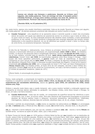10 
menos em relação aos famosos e poderosos. Quando se irritava com 
alguém, não media palavras. Teve um inimigo na vida. O também pintor 
Cândido Portinari. A briga entre ambos começou nos anos 40. Jamais se 
reconciliaram. Portinari não tocava publicamente no nome de Di. 
(Revista VEJA, no 37,setembro/97) 
Há, neste trecho, apenas uma coesão interfrásica explicitada: trata-se da oração "Quando se irritava com alguém, 
não media palavras". Os demais possíveis conectores são indicados por ponto e ponto-e-vírgula. 
· Coesão Temporal - uma sequência só se apresenta coesa e coerente quando a ordem dos enunciados 
estiver de acordo com aquilo que sabemos ser possível de ocorrer no universo a que o texto se refere, ou 
no qual o texto se insere. Se essa ordenação temporal não satisfizer essas condições, o texto apresentará 
problemas no seu sentido. A coesão temporal é assegurada pelo emprego adequado dos tempos verbais, 
obedecendo a uma sequência plausível, ao uso de advérbios que ajudam a situar o leitor no tempo (são, 
de certa forma, os conectores temporais). Exemplos: 
A dita Era da Televisão é, relativamente, nova. Embora os princípios técnicos de base sobre os quais 
repousa a transmissão televisual já estivessem em experimentação entre 1908 e 1914, nos Estados 
Unidos, no decorrer de pesquisas sobre a amplificação eletrônica, somente na década de vinte chegou-se 
ao tubo catódico, principal peça do aparelho de tevê. Após várias experiências por sociedades 
eletrônicas, tiveram início, em 1939, as transmissões regulares entre Nova Iorque e Chicago - mas 
quase não havia aparelhos particulares. A guerra impôs um hiato às experiências. A ascensão 
vertiginosa do novo veículo deu-se após 1945. No Brasil, a despeito de algumas experiências pioneiras 
de laboratório (Roquete Pinto chegou a interessar-se pela transmissão da imagem), a tevê só foi mesmo 
implantada em setembro de 1950, com a inauguração do Canal 3 (TV Tupi), por Assis Chateaubriand. 
Nesse mesmo ano, nos Estados Unidos, já havia cerca de cem estações, servindo a doze milhões de 
aparelhos. Existem hoje mais de 50 canais em funcionamento, em todo o território brasileiro, e perto de 
4 milhões de aparelhos receptores. [dados de 1971] 
(Muniz Sodré, A comunicação do grotesco) 
Temos, neste parágrafo, a presentação da trajetória da televisão no Brasil, e o que contribui para a clareza desta 
trajetória é a sequência coerente das datas: entre 1908 e 1914, na década de vinte, em 1939, Após várias 
experiências por sociedades eletrônicas, (época da) guerra, após 1945, em setembro de 1950, nesse 
mesmo ano, hoje. 
Embora o assunto neste tópico seja a coesão temporal, vale a pena mostrar também a ordenação espacial que 
acompanha as diversas épocas apontadas no parágrafo: nos Estados Unidos, entre Nova Iorque e Chicago, no 
Brasil, em todo o território brasileiro . 
· Coesão Referencial - neste tipo de coesão, um componente da superfície textual faz referência a outro 
componente, que, é claro, já ocorreu antes. Para esta referência são largamente empregados os pronomes 
pessoais de terceira pessoa (retos e oblíquos), pronomes possessivos, demonstrativos, indefinidos, 
interrogativos, relativos, diversos tipos de numerais, advérbios (aqui, ali, lá, aí), artigos. Exemplos: 
a) Durante o período da amamentação, a mãe ensina os segredos da sobrevivência ao filhote e é arremedada 
por ele. A baleiona salta, o filhote a imita. Ela bate a cauda, ele também o faz. (Revista VEJA, no 30,julho/97) 
ela, a - retomam o termo baleiona, que, por sua vez, substitui o vocábulo mãe. ele - retoma o termo filhote ele 
também o faz - o retoma as ações de saltar, bater, que a mãe pratica. 
b) Madre Teresa de Calcutá, que em 1979 ganhou o Prêmio Nobel da Paz por seu trabalho com os destituídos do 
mundo, estava triste na semana passada. Perdera uma amiga, a princesa Diana. Além disso, seus problemas de 
saúde agravaram-se. Instalada em uma cadeira de rodas, ela mantinha-se, como sempre, na ativa. Já que não 
podia ir a Londres, pretendia participar, no sábado, de um ato em memória da princesa, em Calcutá, onde morava 
há quase setenta anos. Na noite de sexta-feira, seu médico foi chamado às pressas. Não adiantou. Aos 87 anos, 
Madre Teresa perdeu a batalha entre seu organismo debilitado e frágil e sua vontade de ferro e morreu vítima de 
 