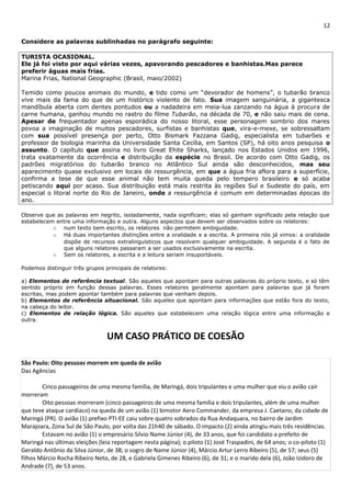 12 
Considere as palavras sublinhadas no parágrafo seguinte: 
TURISTA OCASIONAL. 
Ele já foi visto por aqui várias vezes, apavorando pescadores e banhistas.Mas parece 
preferir águas mais frias. 
Marina Frias, National Geographic (Brasil, maio/2002) 
Temido como poucos animais do mundo, e tido como um “devorador de homens”, o tubarão branco 
vive mais da fama do que de um histórico violento de fato. Sua imagem sanguinária, a gigantesca 
mandíbula aberta com dentes pontudos ou a nadadeira em meia-lua zanzando na água à procura de 
carne humana, ganhou mundo no rastro do filme Tubarão, na década de 70, e não saiu mais de cena. 
Apesar de frequentador apenas esporádica do nosso litoral, esse personagem sombrio dos mares 
povoa a imaginação de muitos pescadores, surfistas e banhistas que, vira-e-mexe, se sobressaltam 
com sua possível presença por perto, Otto Bismark Fazzana Gadig, especialista em tubarões e 
professor de biologia marinha da Universidade Santa Cecília, em Santos (SP), há oito anos pesquisa o 
assunto. O capítulo que assina no livro Great Ehite Sharks, lançado nos Estados Unidos em 1996, 
trata exatamente da ocorrência e distribuição da espécie no Brasil. De acordo com Otto Gadig, os 
padrões migratórios do tubarão branco no Atlântico Sul ainda são desconhecidos, mas seu 
aparecimento quase exclusivo em locais de ressurgência, em que a água fria aflora para a superfície, 
confirma a tese de que esse animal não tem muita queda pelo tempero brasileiro e só acaba 
petiscando aqui por acaso. Sua distribuição está mais restrita às regiões Sul e Sudeste do país, em 
especial o litoral norte do Rio de Janeiro, onde a ressurgência é comum em determinadas épocas do 
ano. 
Observe que as palavras em negrito, isoladamente, nada significam; elas só ganham significado pela relação que 
estabelecem entre uma informação e outra. Alguns aspectos que devem ser observados sobre os relatores: 
o num texto bem escrito, os relatores não permitem ambiguidade. 
o Há duas importantes distinções entre a oralidade e a escrita. A primeira nós já vimos: a oralidade 
dispõe de recursos extralinguísticos que resolvem qualquer ambiguidade. A segunda é o fato de 
que alguns relatores passaram a ser usados exclusivamente na escrita. 
o Sem os relatores, a escrita e a leitura seriam insuportáveis. 
Podemos distinguir três grupos principais de relatores: 
a) Elementos de referência textual. São aqueles que apontam para outras palavras do próprio texto, e só têm 
sentido próprio em função dessas palavras. Esses relatores geralmente apontam para palavras que já foram 
escritas, mas podem apontar também para palavras que venham depois. 
b) Elementos de referência situacional. São aqueles que apontam para informações que estão fora do texto, 
na cabeça do leitor. 
c) Elementos de relação lógica. São aqueles que estabelecem uma relação lógica entre uma informação e 
outra. 
UM CASO PRÁTICO DE COESÃO 
São Paulo: Oito pessoas morrem em queda de avião 
Das Agências 
Cinco passageiros de uma mesma família, de Maringá, dois tripulantes e uma mulher que viu o avião cair 
morreram 
Oito pessoas morreram (cinco passageiros de uma mesma família e dois tripulantes, além de uma mulher 
que teve ataque cardíaco) na queda de um avião (1) bimotor Aero Commander, da empresa J. Caetano, da cidade de 
Maringá (PR). O avião (1) prefixo PTI-EE caiu sobre quatro sobrados da Rua Andaquara, no bairro de Jardim 
Marajoara, Zona Sul de São Paulo, por volta das 21h40 de sábado. O impacto (2) ainda atingiu mais três residências. 
Estavam no avião (1) o empresário Silvio Name Júnior (4), de 33 anos, que foi candidato a prefeito de 
Maringá nas últimas eleições (leia reportagem nesta página); o piloto (1) José Traspadini, de 64 anos; o co-piloto (1) 
Geraldo Antônio da Silva Júnior, de 38; o sogro de Name Júnior (4), Márcio Artur Lerro Ribeiro (5), de 57; seus (5) 
filhos Márcio Rocha Ribeiro Neto, de 28, e Gabriela Gimenes Ribeiro (6), de 31; e o marido dela (6), João Izidoro de 
Andrade (7), de 53 anos. 
 