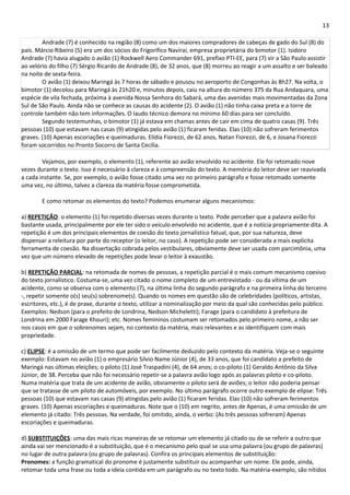 13 
Andrade (7) é conhecido na região (8) como um dos maiores compradores de cabeças de gado do Sul (8) do 
país. Márcio Ribeiro (5) era um dos sócios do Frigorífico Naviraí, empresa proprietária do bimotor (1). Isidoro 
Andrade (7) havia alugado o avião (1) Rockwell Aero Commander 691, prefixo PTI-EE, para (7) vir a São Paulo assistir 
ao velório do filho (7) Sérgio Ricardo de Andrade (8), de 32 anos, que (8) morreu ao reagir a um assalto e ser baleado 
na noite de sexta-feira. 
O avião (1) deixou Maringá às 7 horas de sábado e pousou no aeroporto de Congonhas às 8h27. Na volta, o 
bimotor (1) decolou para Maringá às 21h20 e, minutos depois, caiu na altura do número 375 da Rua Andaquara, uma 
espécie de vila fechada, próxima à avenida Nossa Senhora do Sabará, uma das avenidas mais movimentadas da Zona 
Sul de São Paulo. Ainda não se conhece as causas do acidente (2). O avião (1) não tinha caixa preta e a torre de 
controle também não tem informações. O laudo técnico demora no mínimo 60 dias para ser concluído. 
Segundo testemunhas, o bimotor (1) já estava em chamas antes de cair em cima de quatro casas (9). Três 
pessoas (10) que estavam nas casas (9) atingidas pelo avião (1) ficaram feridas. Elas (10) não sofreram ferimentos 
graves. (10) Apenas escoriações e queimaduras. Elídia Fiorezzi, de 62 anos, Natan Fiorezzi, de 6, e Josana Fiorezzi 
foram socorridos no Pronto Socorro de Santa Cecília. 
Vejamos, por exemplo, o elemento (1), referente ao avião envolvido no acidente. Ele foi retomado nove 
vezes durante o texto. Isso é necessário à clareza e à compreensão do texto. A memória do leitor deve ser reavivada 
a cada instante. Se, por exemplo, o avião fosse citado uma vez no primeiro parágrafo e fosse retomado somente 
uma vez, no último, talvez a clareza da matéria fosse comprometida. 
E como retomar os elementos do texto? Podemos enumerar alguns mecanismos: 
a) REPETIÇÃO: o elemento (1) foi repetido diversas vezes durante o texto. Pode perceber que a palavra avião foi 
bastante usada, principalmente por ele ter sido o veículo envolvido no acidente, que é a notícia propriamente dita. A 
repetição é um dos principais elementos de coesão do texto jornalístico fatual, que, por sua natureza, deve 
dispensar a releitura por parte do receptor (o leitor, no caso). A repetição pode ser considerada a mais explícita 
ferramenta de coesão. Na dissertação cobrada pelos vestibulares, obviamente deve ser usada com parcimônia, uma 
vez que um número elevado de repetições pode levar o leitor à exaustão. 
b) REPETIÇÃO PARCIAL: na retomada de nomes de pessoas, a repetição parcial é o mais comum mecanismo coesivo 
do texto jornalístico. Costuma-se, uma vez citado o nome completo de um entrevistado - ou da vítima de um 
acidente, como se observa com o elemento (7), na última linha do segundo parágrafo e na primeira linha do terceiro 
-, repetir somente o(s) seu(s) sobrenome(s). Quando os nomes em questão são de celebridades (políticos, artistas, 
escritores, etc.), é de praxe, durante o texto, utilizar a nominalização por meio da qual são conhecidas pelo público. 
Exemplos: Nedson (para o prefeito de Londrina, Nedson Micheletti); Farage (para o candidato à prefeitura de 
Londrina em 2000 Farage Khouri); etc. Nomes femininos costumam ser retomados pelo primeiro nome, a não ser 
nos casos em que o sobrenomes sejam, no contexto da matéria, mais relevantes e as identifiquem com mais 
propriedade. 
c) ELIPSE: é a omissão de um termo que pode ser facilmente deduzido pelo contexto da matéria. Veja-se o seguinte 
exemplo: Estavam no avião (1) o empresário Silvio Name Júnior (4), de 33 anos, que foi candidato a prefeito de 
Maringá nas últimas eleições; o piloto (1) José Traspadini (4), de 64 anos; o co-piloto (1) Geraldo Antônio da Silva 
Júnior, de 38. Perceba que não foi necessário repetir-se a palavra avião logo após as palavras piloto e co-piloto. 
Numa matéria que trata de um acidente de avião, obviamente o piloto será de aviões; o leitor não poderia pensar 
que se tratasse de um piloto de automóveis, por exemplo. No último parágrafo ocorre outro exemplo de elipse: Três 
pessoas (10) que estavam nas casas (9) atingidas pelo avião (1) ficaram feridas. Elas (10) não sofreram ferimentos 
graves. (10) Apenas escoriações e queimaduras. Note que o (10) em negrito, antes de Apenas, é uma omissão de um 
elemento já citado: Três pessoas. Na verdade, foi omitido, ainda, o verbo: (As três pessoas sofreram) Apenas 
escoriações e queimaduras. 
d) SUBSTITUIÇÕES: uma das mais ricas maneiras de se retomar um elemento já citado ou de se referir a outro que 
ainda vai ser mencionado é a substituição, que é o mecanismo pelo qual se usa uma palavra (ou grupo de palavras) 
no lugar de outra palavra (ou grupo de palavras). Confira os principais elementos de substituição: 
Pronomes: a função gramatical do pronome é justamente substituir ou acompanhar um nome. Ele pode, ainda, 
retomar toda uma frase ou toda a ideia contida em um parágrafo ou no texto todo. Na matéria-exemplo, são nítidos 
 