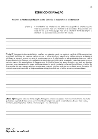 15 
EXERCÍCIO DE FIXAÇÃO 
Reescreva os não-textos (textos sem coesão) utilizando os mecanismos de coesão textual: 
[ Texto 1] As revendedoras de automóveis não estão mais equipando os automóveis para 
vender os automóveis mais caro. O cliente vai à revendedora de automóveis com 
pouco dinheiro e, se tiver que pagar mais caro o automóvel, desiste de comprar o 
automóvel, e as revendedoras de automóveis têm prejuízo. 
______________________________________________________________________________________________ 
______________________________________________________________________________________________ 
______________________________________________________________________________________________ 
______________________________________________________________________________________________ 
[Texto 2] Todos os anos dezenas de baleias encalham nas praias do mundo nas praias do mundo e até há pouco nenhum 
oceanógrafo ou biólogo era capaz de explicar por que as baleias encalham. Segundo uma hipótese corrente, as baleias se 
suicidaram ao pressentir a morte, em razão de uma doença grave ou da própria idade, ou seja, as baleias praticam uma espécie 
de eutanásia instintiva. Segundo outra, as baleias se desorientam por influência de tempestades magnéticas ou de correntes 
marinhas. Agora, dois pesquisadores do Departamento de História Natural do Museu Britânico, com sede em Londres, 
encontram uma resposta científica para o suicídio das baleias. De acordo com Katharine Parry e Michael Moore, as baleias são 
desorientadas de suas rotas em alto-mar para as águas rasas do litoral por ação de um minúsculo verme de apenas 2,5 
centímetros de comprimento. Ele se aloja no ouvido das baleias, impedindo que as baleias se orientem pelo eco da voz. 
______________________________________________________________________________________________ 
______________________________________________________________________________________________ 
______________________________________________________________________________________________ 
______________________________________________________________________________________________ 
______________________________________________________________________________________________ 
______________________________________________________________________________________________ 
______________________________________________________________________________________________ 
______________________________________________________________________________________________ 
[ Texto 3 ] Muita gente votou nas últimas eleições. Muita gente pensava que as coisas iriam mudar radicalmente, mas muita 
gente estava enganada. O Brasil parece que levará ainda um tempo muito grande para amadurecer. O que o Brasil precisa, 
entretanto, para chegar a ficar maduro, é manter arejada e viva a democracia. 
______________________________________________________________________________________________ 
______________________________________________________________________________________________ 
______________________________________________________________________________________________ 
______________________________________________________________________________________________ 
TEXTO 1 
O pombo inconfiável 
 