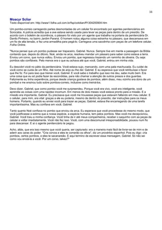 16 
Moacyr Scliar 
Texto disponível em: http://www1.folha.uol.com.br/fsp/cotidian/ff1304200904.htm 
Um pombo-correio carregando partes desmontadas de um celular foi encontrado por agentes penitenciários em 
Sorocaba. A polícia acredita que a ave estava sendo usada para levar as peças para dentro de um presídio. De 
acordo com o boletim de ocorrência, o pássaro foi visto por um agente que trabalha na portaria da penitenciária Dr. 
Danilo Pinheiro, no bairro Jardim Paraná. O homem notou alguma coisa estranha no pássaro, que descansava em 
um fio de alta tensão, e fez uma armadilha para pegá-lo. Carregava uma sacolinha com peças de um telefone celular. 
Folha Online. 
"Nunca pensei que um pombo pudesse ser trapaceiro, Gabriel. Nunca. Sempre tive em mente a passagem da Bíblia 
contando que, depois do dilúvio, Noé, ainda na arca, resolveu mandar um pássaro para saber como estava a terra. 
Enviou um corvo, que nunca voltou. Enviou um pombo, que regressou trazendo um raminho de oliveira. Ou seja: 
pombos são confiáveis. Pelo menos era o que eu achava até que você, Gabriel, entrou em minha vida. 
Eu descobri você no pátio da penitenciária. Você estava sujo, mancando, com uma pata machucada. Eu cuidei de 
você como se cuida de um filho. Até nome de anjo eu lhe dei: Gabriel. E eu esperava que você retribuísse o favor 
que lhe fiz. Foi para isso que treinei você, Gabriel. E você sabe o trabalho que isso me deu, sabe muito bem. Era 
uma coisa que eu só podia fazer às escondidas, para não chamar a atenção de outros presos e dos guardas. 
Felizmente eu tinha experiência, porque desde criança gostava de pombos; além disso, meu vizinho era dono de um 
pombal e me ensinou tudo sobre pombos-correio, inclusive como treiná-los. 
Devo dizer, Gabriel, que como pombo você me surpreendeu. Porque você era vivo, você era inteligente, você 
aprendia as coisas com uma rapidez incomum. Em menos de dois meses você estava pronto para a missão. E a 
missão era importante, Gabriel. Eu precisava que você me trouxesse peças que estavam faltando em meu celular. E 
o celular, para mim, era vital: graças a ele eu poderia, mesmo de dentro do presídio, dar instruções para os meus 
homens. Portanto, quando eu enviei você para trazer as peças, Gabriel, estava lhe encarregando de uma tarefa 
importantíssima. Mas eu confiava em você, Gabriel. 
Tanto quanto Noé confiava no pombo que enviou da arca. Eu esperava que você procedesse do mesmo modo, que 
você justificasse a estima que a nossa espécie, a espécie humana, tem pelos pombos. Mas você me decepcionou, 
Gabriel. Você traiu a minha confiança. Você tinha de ir até meus companheiros, receber o saquinho com as peças de 
celular e voltar imediatamente. Você não fez isso. Você, com uma descomunal irresponsabilidade, pousou num fio 
para descansar. E aí o agente penitenciário te pegou. 
Acho, aliás, que era isso mesmo que você queria, ser capturado: era a maneira mais fácil de livrar-se de mim e de 
aderir aos caras do poder. "Cria corvos e eles te comerão os olhos", diz um provérbio espanhol. Pois eu digo: cria 
pombos, certos pombos, e eles te sacanareão. E aqui termino de escrever essa mensagem, Gabriel. Só não sei 
como vou enviá-la a você. Por um corvo, talvez?" 
 