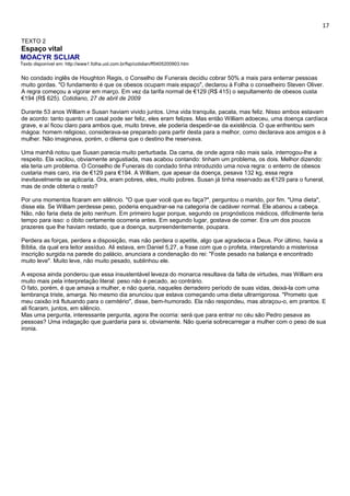 17 
TEXTO 2 
Espaço vital 
MOACYR SCLIAR 
Texto disponível em: http://www1.folha.uol.com.br/fsp/cotidian/ff0405200903.htm 
No condado inglês de Houghton Regis, o Conselho de Funerais decidiu cobrar 50% a mais para enterrar pessoas 
muito gordas. "O fundamento é que os obesos ocupam mais espaço", declarou à Folha o conselheiro Steven Oliver. 
A regra começou a vigorar em março. Em vez da tarifa normal de €129 (R$ 415) o sepultamento de obesos custa 
€194 (R$ 625). Cotidiano, 27 de abril de 2009 
Durante 53 anos William e Susan haviam vivido juntos. Uma vida tranquila, pacata, mas feliz. Nisso ambos estavam 
de acordo: tanto quanto um casal pode ser feliz, eles eram felizes. Mas então William adoeceu, uma doença cardíaca 
grave, e aí ficou claro para ambos que, muito breve, ele poderia despedir-se da existência. O que enfrentou sem 
mágoa: homem religioso, considerava-se preparado para partir desta para a melhor, como declarava aos amigos e à 
mulher. Não imaginava, porém, o dilema que o destino lhe reservava. 
Uma manhã notou que Susan parecia muito perturbada. Da cama, de onde agora não mais saía, interrogou-lhe a 
respeito. Ela vacilou, obviamente angustiada, mas acabou contando: tinham um problema, os dois. Melhor dizendo: 
ela teria um problema. O Conselho de Funerais do condado tinha introduzido uma nova regra: o enterro de obesos 
custaria mais caro, iria de €129 para €194. A William, que apesar da doença, pesava 132 kg, essa regra 
inevitavelmente se aplicaria. Ora, eram pobres, eles, muito pobres. Susan já tinha reservado as €129 para o funeral, 
mas de onde obteria o resto? 
Por uns momentos ficaram em silêncio. "O que quer você que eu faça?", perguntou o marido, por fim. "Uma dieta", 
disse ela. Se William perdesse peso, poderia enquadrar-se na categoria de cadáver normal. Ele abanou a cabeça. 
Não, não faria dieta de jeito nenhum. Em primeiro lugar porque, segundo os prognósticos médicos, dificilmente teria 
tempo para isso: o óbito certamente ocorreria antes. Em segundo lugar, gostava de comer. Era um dos poucos 
prazeres que lhe haviam restado, que a doença, surpreendentemente, poupara. 
Perdera as forças, perdera a disposição, mas não perdera o apetite, algo que agradecia a Deus. Por último, havia a 
Bíblia, da qual era leitor assíduo. Ali estava, em Daniel 5,27, a frase com que o profeta, interpretando a misteriosa 
inscrição surgida na parede do palácio, anunciara a condenação do rei: "Foste pesado na balança e encontrado 
muito leve". Muito leve, não muito pesado, sublinhou ele. 
A esposa ainda ponderou que essa insustentável leveza do monarca resultava da falta de virtudes, mas William era 
muito mais pela interpretação literal: peso não é pecado, ao contrário. 
O fato, porém, é que amava a mulher, e não queria, naqueles derradeiro período de suas vidas, deixá-la com uma 
lembrança triste, amarga. No mesmo dia anunciou que estava começando uma dieta ultrarrigorosa. "Prometo que 
meu caixão irá flutuando para o cemitério", disse, bem-humorado. Ela não respondeu, mas abraçou-o, em prantos. E 
ali ficaram, juntos, em silêncio. 
Mas uma pergunta, interessante pergunta, agora lhe ocorria: será que para entrar no céu são Pedro pesava as 
pessoas? Uma indagação que guardaria para si, obviamente. Não queria sobrecarregar a mulher com o peso de sua 
ironia. 
 