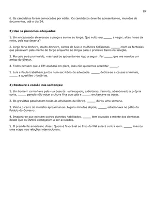 19 
6. Os candidatos foram convocados por edital. Os candidatos deverão apresentar-se, munidos de 
documentos, até o dia 24. 
3) Use os pronomes adequados: 
1. Um encapuzado atravessou a praça e sumiu ao longe. Que vulto era _____ a vagar, altas horas da 
noite, pela rua deserta? 
2. Jorge teria dinheiro, muito dinheiro, carros de luxo e mulheres belíssimas. _____ eram as fantasias 
que passavam pela mente de Jorge enquanto se dirigia para o primeiro treino na seleção. 
3. Marcelo será promovido, mas terá de aposentar-se logo a seguir. Foi _____ que me revelou um 
amigo do diretor. 
4. Todos pensam que a CPI acabará em pizza, mas não queremos acreditar _____. 
5. Luís e Paula trabalham juntos num escritório de advocacia. _____ dedica-se a causas criminais, 
_____ a questões tributárias. 
4) Restaure a coesão nas sentenças: 
1. Um homem caminhava pela rua deserta: esfarrapado, cabisbaixo, faminto, abandonado à própria 
sorte. _____ parecia não notar a chuva fina que caía e _____ encharcava os ossos. 
2. Os grevistas paralisaram todas as atividades da fábrica. _____ durou uma semana. 
3. Vimos o carro do ministro aproximar-se. Alguns minutos depois, _____ estacionava no pátio do 
Palácio do Governo. 
4. Imagina-se que existam outros planetas habilitados. _____ tem ocupado a mente dos cientistas 
desde que os OVNIS começaram a ser avistados. 
5. O presidente americano disse: Quem é favorável ao Eixo do Mal estará contra mim. _____ marcou 
uma etapa nas relações internacionais. 
