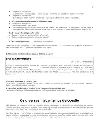 3 
· Complete as lacunas com 
- a companheira encaracolada - a amiga lanuda - ovelhinha que substituem a palavra "ovelha". 
· Complete as lacunas com 
- puro sangue - esses espíritos suscetíveis - equino que substituem a palavra "cavalo(s)". 
3.2.2 - Coesão lexical por repetição do mesmo item 
· Complete as lacunas com 
- cavalos - cavalos - Dani Angeli 
· Que efeito estilístico decorre da substituição de "ovelha" por "ovelhinha", "a companheira encaracolada" e 
"a amiga lanuda"? Em outras palavras, que atitude o autor do texto expressa mediante tais substituições? 
3.2.3 - Coesão lexical por referência 
· Circule os pronomes que se referem a "ovelha". 
· Sublinhe os pronomes que se referem a "cavalo". 
3.2.4 - Coesão por elipse * Identifique os elipses em 
- Precisam de uma companhia - ... se contentam com uma ovelha ... - ... não estão sós no escuro da cocheira - 
Não dormem sem ela - ... passeiam diariamente lado a lado 
3.3 Complete mentalmente as lacunas do texto a seguir 
Erva e marimbondos 
(Zero Hora, 18/04/1996) 
A rainha e princesas da Feira Nacional do Chimarrão, de Venâncio Aires, animaram a manhã do presidente do 
Senado, José Sarney, ontem. .................... é convidado especial da Fenachim, que se realiza de 3 a 12 de maio. 
Ciceroneadas pelo governador Antônio Britto, ................. entregaram um pacote de boa erva ao .......... . Não 
será de grande proveito. Natural do Maranhão e eleito pelo Amapá, ...................... está mais acostumado com 
água de coco. 
3.4 Agora, complete as lacunas com 
- o primeiro - o segundo - ambos - um e outro - Tanto o rei do crime em Chicago - o ex-presidente - Capone - 
Collor - legendário Scarface - gângster 
3.5 Observe, finalmente, o terceiro texto completando as lacunas com 
- Ribamar - O autor de "Marimbondos de Fogo" - ex-presidente da República - as beldades 
Os diversos mecanismos de coesão 
São variadas as maneiras como os diversos autores descrevem e classificam os mecanismos de coesão. 
Consideramos que é necessário perceber como esses mecanismos estão presentes no texto (quando estão) e de 
que maneira contribuem para sua tecitura, sua organização. 
Para Mira Mateus (1983), "todos os processos de sequencialização que asseguram (ou tornam recuperável) uma 
ligação linguística significativa entre os elementos que ocorrem na superfície textual podem ser encarados como 
instrumentos de coesão." Esses instrumentos se organizam da seguinte forma: 
 