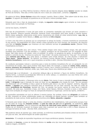 5 
Patrícia, a esposa, e os filhos Patrícia Caroline e Patrick são as maiores alegrias desse baiano nascido na cidade 
de Feira de Santana. "Eles são a minha razão de viver e lutar por coisas boas", comenta o zagueiro. 
Na galeria do ídolos, Júnior Baiano coloca três craques: Leandro, Mozer a Aldair. "Eles sabem tudo de bola, diz o 
jogador. O zagueiro da Seleção só questiona se um dia terá o mesmo prestígio deles. 
Deixando para trás a fase de desajustado e brigão, o zagueiro rubro-negro agora orienta os mais jovens e 
aposta nesta nova geração do Flamengo. 
(Jornal dos Sports, 24/08/97) 
Este tipo de procedimento é muito útil para evitar as constantes repetições que tornam um texto cansativo e 
pouco atraente. Observe quantas diferentes maneiras foram empregadas para fazer alusão à mesma pessoa. 
Dentro desse parágrafo, observamos ainda outros mecanismos de coesão já vistos anteriormente: sua, ele, o, 
que retomam o jogador Júnior Baiano, e deles, que retoma os três craques. 
c) Como uma ilha entre as pessoas que se comprimiam no abrigo do bonde, o homem mantinha-se concentrado 
no seu serviço. Era especialista em colorir retrato e fazia caricatura em cinco minutos. No momento, ele retocava 
uma foto de Getúlio Vargas, que mostrava um dos melhores sorrisos do presidente morto. (Wander Piroli, 
Trabalhadores do Brasil ) 
d) Vestia um camisolão azul, sem cintura. Tinha cabelos longos como Jesus e barbas longas. Nos pés calçava 
sandálias para enfrentar o pó das estradas e, a cabeça, protegia-a do sol inclemente com um chapelão de abas 
largas. Nas mãos levava um cajado, como os profetas, os santos, os guiadores de gente, os escolhidos, os que 
sabiam o caminho do céu. Chamava os outros de "meu irmão". Os outros chamavam-no "meu pai". Foi conhecido 
como Antonio dos Mares, uma certa época, e também como Irmão Antonio. Os mais devotos o intitulavam 
"Bom Jesus", "Santo Antonio". De batismo, era Antonio Vicente Mendes Maciel. Quando fixou sua fama, era 
Antônio Conselheiro, nome com o qual conquistou os sertões e além. (Revista VEJA,setembro/97) 
Os vocábulos assinalados indicam a sinonímia para o nome de Antônio Conselheiro.Por ser um parágrafo rico em 
mecanismos de coesão, vale a pena mostrar mais alguns deles. Por exemplo, o sujeito de vestia, tinha, calçava, 
levava, chamava, foi conhecido, fixou é sempre o mesmo, isto é, Antônio Conselheiro, mas só ao final do texto 
esse sujeito é esclarecido. Dizemos, então, que, neste caso, houve uma referência por elipse. 
Chamavam-no e o intitulavam - os pronomes oblíquos no e o retomam a figura de Antônio Conselheiro. Da 
mesma forma, o pronome a (protegia-a) refere-se ao nome cabeça, e o possessivo sua (sua fama) tem como 
referente o mesmo Antônio Conselheiro. 
e) Depois do ciclo Romário, o Flamengo entra na era Sávio. Pelo menos é essa a intenção do presidente Kleber 
Leite. O dirigente nega a intenção do clube em fazer de seu atacante uma moeda de troca. "No ano passado 
me ofereceram US $ 9 milhões e mais o passe do Romário pelo Sávio e eu não fiz negócio", lembrou. Segundo 
Kleber, o jogador tem categoria suficiente para se transformar em um ídolo nacional. Por falar em prata da 
casa,o presidente do Flamengo, apoiado por Zico, vai apostar nos jovens valores do clube para o segundo 
semestre. Ele acha que, mantendo a base, com Sávio, Júnior Baiano, Athirson, Evandro e Lúcio, o time rubro-negro 
terá condições de chegar às finais do Campeonato Brasileiro e Supercopa. (Jornal dos Sports, 24/08/97) 
As expressões assinaladas em azul se referem à mesma pessoa. Na verdade, temos em dirigente um sinônimo 
de fato, enquanto as outras substituições podem ser chamadas de elipses parciais, embora todas remetam ao 
presidente do clube carioca. Existe igualmente sinonímia entre Sávio, atacante e jogador. 
f) Penando para tentar reduzir a conta dos direitos e benefícios dos trabalhadores, todo governante europeu hoje 
em dia baba de inveja dos Estados Unidos - o país do cada um por si e o governo, de preferência, bem 
longe dessas questões. Pois foi justamente na terra do vale-tudo entre patrão e empregado que 185000 
filiados de um sindicato cruzaram os braços neste mês e pararam por quinze dias a UPS, a maior empresa de 
entregas terrestres do mudo . (Revista VEJA, setembro/97) 
Não podemos deixar de apontar que, neste exemplo, os sinônimos escolhidos para Estados Unidos se revestem de 
um juízo de valor, são denominações de caráter pejorativo. 
Antonímia - É a seleção de expresões linguísticas com traços semânticos opostos. Exemplos: 
a) Gelada no inverno, a praia de Garopaba oferece no verão uma das mais belas paisagens catarinenses. (JB, 
Caderno Viagem, 25/08/93) 
 