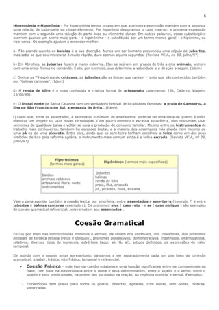 6 
Hiperonímia e Hiponímia - Por hiperonímia temos o caso em que a primeira expressão mantém com a segunda 
uma relação de todo-parte ou classe-elemento. Por hiponímia designamos o caso inverso: a primeira expressão 
mantém com a segunda uma relação de parte-todo ou elemento-classe. Em outras palavras, essas substituições 
ocorrem quando um termo mais geral - o hiperônimo - é substituído por um termo menos geral - o hipônimo, ou 
vice-versa. Os exemplo ajudam a entender melhor. 
a) Tão grande quanto as baleias é a sua discrição. Nunca um ser humano presenciou uma cópula de jubartes, 
mas sabe-se que seu intercurso é muito rápido, dura apenas alguns segundos. (Revista VEJA, no 30, julho/97) 
b) Em Abrolhos, as jubartes fazem a maior esbórnia. Elas se reúnem em grupos de três a oito animais, sempre 
com uma única fêmea no comando. É ela, por exemplo, que determina a velocidade e a direção a seguir. (Idem) 
c) Dentre as 79 espécies de cetáceos, as jubartes são as únicas que cantam - tanto que são conhecidas também 
por "baleias cantoras". (Idem) 
d) A renda de bilro é a mais conhecida e criativa forma de artesanato catarinense. (JB, Caderno Viagem, 
25/08/93) 
e) O litoral norte de Santa Catarina tem um verdadeiro festival de localidades famosas: a praia de Camboriu, a 
ilha de São Francisco do Sul, a enseada do Brito . (Idem) 
f) Dado que, entre os assentados, é expressivo o número de analfabetos, pode-se ter uma ideia de quanto é difícil 
elaborar um projeto ou usar novas tecnologias. Com pouco dinheiro e escassa assistência, eles costumam usar 
sementes de qualidade baixa e voltar-se para a produção de consumo familiar. Mesmo entre os instrumentos de 
trabalho mais corriqueiros, também há escassez brutal, e a maioria dos assentados não dispõe nem mesmo de 
uma pá ou de uma picareta. Entre eles, ainda que os sem-terra tenham escolhido a foice como um dos seus 
símbolos de luta pela reforma agrária, o instrumento mais comum ainda é a velha enxada. (Revista VEJA, nº 29, 
julho/97) 
Hiperônimos 
(termos mais gerais) 
Hipônimos (termos mais específicos) 
baleias 
animais cetáceos 
artesanato litoral norte 
instrumentos 
jubartes 
baleias 
renda de bilro 
praia, ilha, enseada 
pá, picareta, foice, enxada 
Vale a pena apontar também a coesão lexical por sinonímia, entre assentados e sem-terra (exemplo f) e entre 
jubartes e baleias cantoras (exemplo c). Os pronomes eles ( caso reto ) e se ( caso oblíquo ) são exemplos 
de coesão gramatical referencial, pois remetem aos assentados . 
Coesão Gramatical 
Faz-se por meio das concordâncias nominais e verbais, da ordem dos vocábulos, dos conectores, dos pronomes 
pessoais de terceira pessoa (retos e oblíquos), pronomes possessivos, demonstrativos, indefinidos, interrogativos, 
relativos, diversos tipos de numerais, advérbios (aqui, ali, lá, aí), artigos definidos, de expressões de valor 
temporal. 
De acordo com o quadro antes apresentado, passamos a ver separadamente cada um dos tipos de conexão 
gramatical, a saber, frásica, interfrásica, temporal e referencial. 
· Coesão Frásica - este tipo de coesão estabelece uma ligação significativa entre os componentes da 
frase, com base na concordância entre o nome e seus determinantes, entre o sujeito e o verbo, entre o 
sujeito e seus predicadores, na ordem dos vocábulos na oração, na regência nominal e verbal. Exemplos: 
1) Florianópolis tem praias para todos os gostos, desertas, agitadas, com ondas, sem ondas, rústicas, 
sofisticadas. 
 