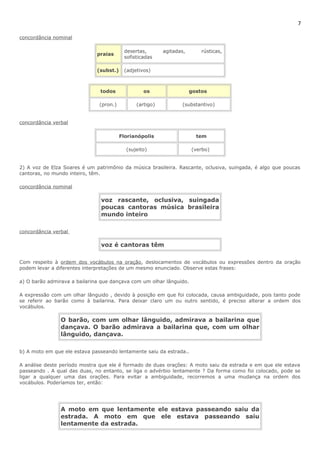 7 
concordância nominal 
praias desertas, agitadas, rústicas, 
sofisticadas 
(subst.) (adjetivos) 
todos os gostos 
(pron.) (artigo) (substantivo) 
concordância verbal 
Florianópolis tem 
(sujeito) (verbo) 
2) A voz de Elza Soares é um patrimônio da música brasileira. Rascante, oclusiva, suingada, é algo que poucas 
cantoras, no mundo inteiro, têm. 
concordância nominal 
voz rascante, oclusiva, suingada 
poucas cantoras música brasileira 
mundo inteiro 
concordância verbal 
voz é cantoras têm 
Com respeito à ordem dos vocábulos na oração, deslocamentos de vocábulos ou expressões dentro da oração 
podem levar a diferentes interpretações de um mesmo enunciado. Observe estas frases: 
a) O barão admirava a bailarina que dançava com um olhar lânguido. 
A expressão com um olhar lânguido , devido à posição em que foi colocada, causa ambiguidade, pois tanto pode 
se referir ao barão como à bailarina. Para deixar claro um ou outro sentido, é preciso alterar a ordem dos 
vocábulos. 
O barão, com um olhar lânguido, admirava a bailarina que 
dançava. O barão admirava a bailarina que, com um olhar 
lânguido, dançava. 
b) A moto em que ele estava passeando lentamente saiu da estrada.. 
A análise deste período mostra que ele é formado de duas orações: A moto saiu da estrada e em que ele estava 
passeando . A qual das duas, no entanto, se liga o advérbio lentamente ? Da forma como foi colocado, pode se 
ligar a qualquer uma das orações. Para evitar a ambiguidade, recorremos a uma mudança na ordem dos 
vocábulos. Poderíamos ter, então: 
A moto em que lentamente ele estava passeando saiu da 
estrada. A moto em que ele estava passeando saiu 
lentamente da estrada. 
 