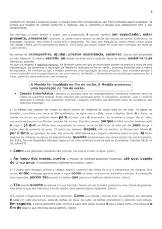8 
Também em relação à regência verbal, a coesão pode ficar prejudicada se não forem tomados alguns cuidados. Há 
verbos que mudam de sentido conforme a regência, isto é, conforme a relação que estabelecem com o seu 
complemento. 
Por exemplo, o verbo assistir é usado com a preposição a quando significa ser espectador, estar 
presente, presenciar. Exemplo: A cidade inteira assistiu ao desfile das escolas de samba. Entretanto, na 
linguagem coloquial, este verbo é usado sem a preposição. Por isso, com frequência, temos frases como: Ainda 
não assisti o filme que foi premiado no festival . Ou A peça que assisti ontem foi muito bem montada (ao invés de 
a que assisti). 
No sentido de acompanhar, ajudar, prestar assistência, socorrer, usa-se com proposição 
ou não. Observe: O médico assistiu ao doente durante toda a noite.Os Anjos do Asfalto assistiram as 
vítimas do acidente. 
No que diz respeito à regência nominal, há também casos em que os enunciados podem se prestar a mais de uma 
interpretação. Se dissermos A liquidação da Mesbla foi realizada no fim do verão , podemos entender que a Mesbla 
foi liquidada , foi vendida ou que a Mesbla promoveu uma liquidação de seus produtos . Isso acontece porque o 
nome liquidação está acompanhado de um outro termo ( da Mesbla ). Dependendo do sentido que queremos dar à 
frase, podemos reescrevê-la de duas maneiras: 
A Mesbla foi liquidada no fim do verão. A Mesbla promoveu 
uma liquidação no fim do verão. 
· Coesão Interfrásica - designa os variados tipos de interdependência semântica existente entre as 
frases na superfície textual. Essas relações são expressas pelos. É necessário, portanto, usar o conector 
adequado à relação que queremos expressar. Seguem exemplos dos diferentes tipos de conectores que 
podemos empregar: 
a) As baleias que acabam de chegar ao Brasil saíram da Antártida há pouco mais de um mês. No banco de 
Abrolhos, uma faixa com cerca de 500 quilômetros de água rasa e cálida, entre o Espírito Santo e a Bahia, as 
baleias encontram as condições ideais para acasalar, parir e amamentar. As primeiras a chegar são as mães, 
que ainda amamentam os filhotes nascidos há um ano. Elas têm pressa, porque é difícil conciliar amamentação 
e viagem, já que um filhote tem necessidade de mamar cerca de 100 litros de leite por dia para atingir a 
média ideal de aumento de peso: 35 quilos por semana. Depois, vêm os machos, as fêmeas sem filhote e, 
por último, as grávidas. Ao todo, são cerca de 1000 baleias que chegam a Abrolhos todos os anos. Já foram 
dezenas de milhares na época do descobrimento, quando estacionavam em vários pontos da costa brasileira. 
Em 1576, Pero de Magalhães Gândavo registrou ter visto centenas delas na baía de Guanabara. (Revista VEJA, no 
30, julho/97) 
b) Como suas glândulas mamárias são internas, ela espirra o leite na água. (idem) 
c) Ao longo dos meses, porém, a música vai sofrendo pequenas mudanças, até que, depois 
de cinco anos, é completamente diferente da original. (idem) 
d) A baleia vem devagar, afunda a cabeça, ergue o corpanzil em forma de arco e desaparece um instante. Sua 
cauda, então, ressurge gloriosa sobre a água como se fosse uma enorme borboleta molhada. A coreografia 
dura segundos, porém tão grande é a baleia que parece um balé em câmara lenta. (idem) 
e) Tão grande quanto as baleias é a sua discrição. Nunca um ser humano presenciou uma cópula de jubartes, 
mas sabe-se que seu intercurso é muito rápido, dura apenas alguns segundos. (idem) 
f) A jubarte é engenhosa na hora de se alimentar. Como sua comida costuma ficar na superfície, ela mergulha 
e nada em volta dos peixes, soltando bolhas de água. Ao subir, as bolhas concentram o alimento num círculo. 
Em seguida, a baleia abocanha tudo, elimina a água pelo canto da boca e usa a língua como uma canaleta a 
fim de jogar o que interessa goela adentro. (idem) 
 