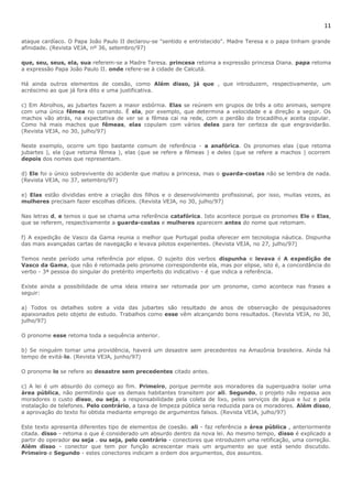 11 
ataque cardíaco. O Papa João Paulo II declarou-se "sentido e entristecido". Madre Teresa e o papa tinham grande 
afinidade. (Revista VEJA, nº 36, setembro/97) 
que, seu, seus, ela, sua referem-se a Madre Teresa. princesa retoma a expressão princesa Diana. papa retoma 
a expressão Papa João Paulo II. onde refere-se à cidade de Calcutá. 
Há ainda outros elementos de coesão, como Além disso, já que , que introduzem, respectivamente, um 
acréscimo ao que já fora dito e uma justificativa. 
c) Em Abrolhos, as jubartes fazem a maior esbórnia. Elas se reúnem em grupos de três a oito animais, sempre 
com uma única fêmea no comando. É ela, por exemplo, que determina a velocidade e a direção a seguir. Os 
machos vão atrás, na expectativa de ver se a fêmea cai na rede, com o perdão do trocadilho,e aceita copular. 
Como há mais machos que fêmeas, elas copulam com vários deles para ter certeza de que engravidarão. 
(Revista VEJA, no 30, julho/97) 
Neste exemplo, ocorre um tipo bastante comum de referência - a anafórica. Os pronomes elas (que retoma 
jubartes ), ela (que retoma fêmea ), elas (que se refere a fêmeas ) e deles (que se refere a machos ) ocorrem 
depois dos nomes que representam. 
d) Ele foi o único sobrevivente do acidente que matou a princesa, mas o guarda-costas não se lembra de nada. 
(Revista VEJA, no 37, setembro/97) 
e) Elas estão divididas entre a criação dos filhos e o desenvolvimento profissional, por isso, muitas vezes, as 
mulheres precisam fazer escolhas difíceis. (Revista VEJA, no 30, julho/97) 
Nas letras d, e temos o que se chama uma referência catafórica. Isto acontece porque os pronomes Ele e Elas, 
que se referem, respectivamente a guarda-costas e mulheres aparecem antes do nome que retomam. 
f) A expedição de Vasco da Gama reunia o melhor que Portugal podia oferecer em tecnologia náutica. Dispunha 
das mais avançadas cartas de navegação e levava pilotos experientes. (Revista VEJA, no 27, julho/97) 
Temos neste período uma referência por elipse. O sujeito dos verbos dispunha e levava é A expedição de 
Vasco da Gama, que não é retomada pelo pronome correspondente ela, mas por elipse, isto é, a concordância do 
verbo - 3ª pessoa do singular do pretérito imperfeito do indicativo - é que indica a referência. 
Existe ainda a possibilidade de uma ideia inteira ser retomada por um pronome, como acontece nas frases a 
seguir: 
a) Todos os detalhes sobre a vida das jubartes são resultado de anos de observação de pesquisadores 
apaixonados pelo objeto de estudo. Trabalhos como esse vêm alcançando bons resultados. (Revista VEJA, no 30, 
julho/97) 
O pronome esse retoma toda a sequência anterior. 
b) Se ninguém tomar uma providência, haverá um desastre sem precedentes na Amazônia brasileira. Ainda há 
tempo de evitá-lo. (Revista VEJA, junho/97) 
O pronome lo se refere ao desastre sem precedentes citado antes. 
c) A lei é um absurdo do começo ao fim. Primeiro, porque permite aos moradores da superquadra isolar uma 
área pública, não permitindo que os demais habitantes transitem por ali. Segundo, o projeto não repassa aos 
moradores o custo disso, ou seja, a responsabilidade pela coleta de lixo, pelos serviços de água e luz e pela 
instalação de telefones. Pelo contrário, a taxa de limpeza pública seria reduzida para os moradores. Além disso, 
a aprovação do texto foi obtida mediante emprego de argumentos falsos. (Revista VEJA, julho/97) 
Este texto apresenta diferentes tipo de elementos de coesão. ali - faz referência a área pública , anteriormente 
citada. disso - retoma o que é considerado um absurdo dentro da nova lei. Ao mesmo tempo, disso é explicado a 
partir do operador ou seja . ou seja, pelo contrário - conectores que introduzem uma retificação, uma correção. 
Além disso - conector que tem por função acrescentar mais um argumento ao que está sendo discutido. 
Primeiro e Segundo - estes conectores indicam a ordem dos argumentos, dos assuntos. 
 
