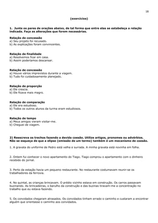 18 
(exercícios) 
1. Junte os pares de orações abaixo, de tal forma que entre elas se estabeleça a relação 
indicada. Faça as alterações que forem necessárias. 
Relação de concessão 
a) Seu projeto foi recusado. 
b) As explicações foram convincentes. 
Relação de finalidade 
a) Resolvemos ficar em casa. 
b) Assim poderíamos descansar. 
Relação de concessão 
a) Houve vários imprevistos durante a viagem. 
b) Tudo foi cuidadosamente planejado. 
Relação de proporção 
a) Ele crescia. 
b) Ele ficava mais magro. 
Relação de comparação 
a) Ele era estudioso. 
b) Todos os outros alunos da turma eram estudiosos. 
Relação de tempo 
a) Meus amigos vieram visitar-me. 
b) Cheguei de viagem. 
2) Reescreva os trechos fazendo a devida coesão. Utilize artigos, pronomes ou advérbios. 
Não se esqueça de que a elipse (omissão de um termo) também é um mecanismo de coesão. 
1. A gravata do uniforme de Pedro está velha e surrada. A minha gravata está novinha em folha. 
2. Ontem fui conhecer o novo apartamento do Tiago. Tiago comprou o apartamento com o dinheiro 
recebido do jornal. 
3. Perto da estação havia um pequeno restaurante. No restaurante costumavam reunir-se os 
trabalhadores da ferrovia. 
4. No quintal, as crianças brincavam. O prédio vizinho estava em construção. Os carros passavam 
buzinando. As brincadeiras, o barulho da construção e das buzinas tiravam-me a concentração no 
trabalho que eu estava fazendo. 
5. Os convidados chegaram atrasados. Os convidados tinham errado o caminho e custaram a encontrar 
alguém que orientasse o caminho aos convidados. 
 