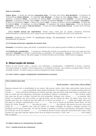 2 
Veja os exemplos. 
Castro Alves - O Poeta dos Escravos Gonçalves Dias - O Cantor dos Índios José Bonifácio - O Patriarca da 
Independência Simon Bolívar - O Libertador Rui Barbosa - O Águia de Haia Jesus cristo - O Salvador, o 
nazareno, o Redentor Édipo - O Vencedor da Esfinge Átila - O Flagelo de Deus Aquiles - O Herói de Tróia D. 
Quixote - O Cavaleiro de Triste Figura Cuba - A Pérola das Antilhas Veneza - A rainha do Adriático Jerusalém - 
O Berço do Cristianismo Egito - O Berço dos Faraós Ásia - O Berço do Gênero Humano Leônidas - O Herói das 
Termópilas Sólon - O Legislador de Atenas Moisés - O Legislador dos Judeus Hipócrates - O Pai da Medicina 
Heródoto - O Pai da História José de Alencar - O Autor de Iracema Raimundo Correa - O Autor de As Pombas 
Vênus - A Deusa da Beleza 
2.3.2 Coesão lexical por hiperônimo: Muitas vezes, neste tipo de coesão, utilizamos sinônimos 
superordenados ou hiperônimos, isto é, palavras que correspondem ao gênero do termo a ser retomado. 
Exemplo: Acabamos de receber 30 termômetros clínicos. Os instrumentos deverão ser encaminhados ao 
Departamento de Pediatria. 
2.3.3 Coesão lexical por repetição do mesmo item 
Exemplo: A presidenta viajou pelo Brasil. A presidenta reuniu nas capitais grande multidão de admiradores. 
2.4 Coesão por substituição A coesão por substituição consiste na colocação de um item num lugar de outro 
segmento. Exemplo: O ministro cumprimentou os presentes. Os secretários também. O ministro é a favor da 
liberação das obras. Mas eu não penso assim. O ministro levantou-se da sessão. Todos fizeram o mesmo. 
3. Observação de textos 
Melhor do que teorizar sobre o assunto, com definições e classificações, é OBSERVAR os textos, conforme 
convicção exposta no capítulo "Como desenvolver a competência textual", que embasa a proposta deste "Guia de 
Produção Textual". A melhor escola é a leitura inteligente de textos modelares. 
3.1 Leia o texto a seguir completando mentalmente as lacunas. 
Uma cocheira para dois 
David Coimbra - (Zero Hora, 28/3/1996) 
Algumas pessoas têm a sensibilidade de um cavalo. São poucas, porém. Nem todas demonstram tanta ternura 
quanto ...................... que se equilibram sobre quatro ferraduras. E às vésperas de um grande acontecimento do 
mundo ...... , como o GP Bento Gonçalves do próximo domingo, eles se tornam ainda mais dados a melindres, tais 
são os mimos que lhes dispensam cavalariços, proprietários, jóqueis e treinadores. ........... são carentes. Nada 
pior para eles do que a solidão. Precisam de uma companhia. Qualquer uma. Outros ......... , se possível. Não 
sendo, se contentam com uma ovelha, um galo-de-briga, até um radinho de pilha. Em último caso, serve um 
espelho para lhes dar a ilusão de que não estão sós no escuro da cocheira. O ........ inglês Dani Angeli, três anos 
de idade, se afeiçoou especialmente a uma .................. que vive no Grupo de Cocheiras Clóvis Dutra, na Vila 
Hípica do Cristal. Quando ............ não está por perto, ................ fica inquieto. Não dorme sem ela. Uma noite 
longe da ............... significa uma noite de insônia, de ranger nostálgico de dentes e patadas nervosas na 
forragem que lhe serve como leito. Ao raiar da manhã, o cavalariço o encontra irreconhecível, estressado, incapaz 
de enfrentar um dia de trabalho ............... e a ovelhinha dormem juntos, passeiam diariamente lado a lado e até 
quando ele viaja para disputar alguma prova fora do Estado ela precisa ir junto. Sem .................... Dani Angeli 
não é ninguém. 
3.2 Agora observe os mecanismos de coesão. 
3.2.1 - Coesão lexical por sinônimos 
 