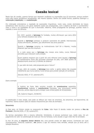 4 
Coesão lexical 
Neste tipo de coesão, usamos termos que retomam vocábulos ou expressões que já ocorreram, porque existem 
entre eles traços semânticos semelhantes, até mesmo opostos. Dentro da coesão lexical, podemos distinguir a 
reiteração (repetição) e a substituição. 
Por reiteração entendemos a repetição de expressões linguísticas; neste caso, existe identidade de traços 
semânticos. Este recurso é, em geral, bastante usado nas propagandas, com o objetivo de fazer o ouvinte/leitor 
reter o nome e as qualidades do que é anunciado. Observe, nesta propaganda da Ipiranga, quantas vezes é 
repetido o nome da refinaria. 
Em 1937, quando a Ipiranga foi fundada, muitos afirmavam que seria difícil 
uma refinaria brasileira dar certo. 
Quando a Ipiranga começou a produzir querosene de padrão internacional, 
muitos afirmavam, também, que dificilmente isso seria possível. 
Quando a Ipiranga comprou as multinacionais Gulf Oil e Atlantic, muitos 
disseram que isso era incomum. 
E, a cada passo que a Ipiranga deu nesses anos todos, nunca faltaram 
previsões que indicavam outra direção. 
Quem poderia imaginar que a partir de uma refinaria como aquela a Ipiranga 
se transformaria numa das principais empresas do país, com 5600 postos de 
abastecimento anual de 5,4 bilhões de dólares? 
E, que além de tudo, está preparada para o futuro? 
É que, além de ousadia, a Ipiranga teve sorte: a gente estava tão ocupado 
trabalhando que nunca sobrou muito tempo para prestar atenção em profecias. 
(Revista VEJA, nº 37, setembro/97) 
Outro exemplo: 
A história de Porto Belo envolve invasão de aventureiros espanhóis, 
aventureiros ingleses e aventureiros franceses, que procuraram portos 
naturais, portos seguros para proteger suas embarcações de tempestades. 
(JB, Caderno Viagem, 25/08/93) 
A substituição é mais ampla, pois pode se efetuar por meio da sinonímia, da antonímia, da hiperonímia, da 
hiponímia. Vamos ilustrar cada um desses mecanismos por meio de exemplos. 
Sinonímia 
a) Pelo jeito, só Clinton insiste no isolamento de Cuba. João Paulo II decidiu visitar em janeiro a ilha da 
Fantasia. (Revista VEJA, nº 39, outubro/97) 
Os termos assinalados têm o mesmo referente. Entretanto, é preciso esclarecer que, neste caso, há um 
julgamento de valor na substituição de Cuba por ilha da Fantasia, numa alusão a lugar onde não há seriedade. 
b) Aos 26 anos, o zagueiro Júnior Baiano deu uma grande virada em sua carreira. Conhecido por suas 
inconsequentes "tesouras voadoras", ele passou a agir de maneira mais sensata, atitude que já levou até a 
Seleção Brasileira. 
 