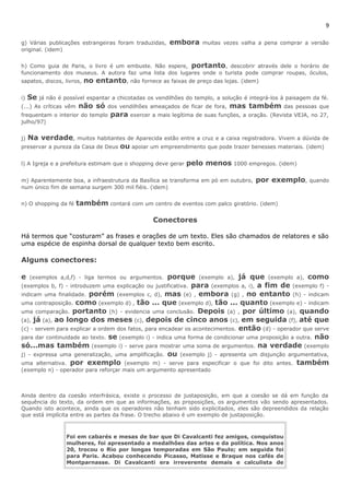 9 
g) Várias publicações estrangeiras foram traduzidas, embora muitas vezes valha a pena comprar a versão 
original. (idem) 
h) Como guia de Paris, o livro é um embuste. Não espere, portanto, descobrir através dele o horário de 
funcionamento dos museus. A autora faz uma lista dos lugares onde o turista pode comprar roupas, óculos, 
sapatos, discos, livros, no entanto, não fornece as faixas de preço das lojas. (idem) 
i) Se já não é possível espantar a chicotadas os vendilhões do templo, a solução é integrá-los à paisagem da fé. 
(...) As críticas vêm não só dos vendilhões ameaçados de ficar de fora, mas também das pessoas que 
frequentam o interior do templo para exercer a mais legítima de suas funções, a oração. (Revista VEJA, no 27, 
julho/97) 
j) Na verdade, muitos habitantes de Aparecida estão entre a cruz e a caixa registradora. Vivem a dúvida de 
preservar a pureza da Casa de Deus ou apoiar um empreendimento que pode trazer benesses materiais. (idem) 
l) A Igreja e a prefeitura estimam que o shopping deve gerar pelo menos 1000 empregos. (idem) 
m) Aparentemente boa, a infraestrutura da Basílica se transforma em pó em outubro, por exemplo, quando 
num único fim de semana surgem 300 mil fiéis. (idem) 
n) O shopping da fé também contará com um centro de eventos com palco giratório. (idem) 
Conectores 
Há termos que “costuram” as frases e orações de um texto. Eles são chamados de relatores e são 
uma espécie de espinha dorsal de qualquer texto bem escrito. 
Alguns conectores: 
e (exemplos a,d,f) - liga termos ou argumentos. porque (exemplo a), já que (exemplo a), como 
(exemplos b, f) - introduzem uma explicação ou justificativa. para (exemplos a, i), a fim de (exemplo f) - 
indicam uma finalidade. porém (exemplos c, d), mas (e) , embora (g) , no entanto (h) - indicam 
uma contraposição. como (exemplo d) , tão ... que (exemplo d), tão ... quanto (exemplo e) - indicam 
uma comparação. portanto (h) - evidencia uma conclusão. Depois (a) , por último (a), quando 
(a), já (a), ao longo dos meses (c), depois de cinco anos (c), em seguida (f), até que 
(c) - servem para explicar a ordem dos fatos, para encadear os acontecimentos. então (d) - operador que serve 
para dar continuidade ao texto. se (exemplo i) - indica uma forma de condicionar uma proposição a outra. não 
só...mas também (exemplo i) - serve para mostrar uma soma de argumentos. na verdade (exemplo 
j) - expressa uma generalização, uma amplificação. ou (exemplo j) - apresenta um disjunção argumentativa, 
uma alternativa. por exemplo (exemplo m) - serve para especificar o que foi dito antes. também 
(exemplo n) - operador para reforçar mais um argumento apresentado 
Ainda dentro da coesão interfrásica, existe o processo de justaposição, em que a coesão se dá em função da 
sequência do texto, da ordem em que as informações, as proposições, os argumentos vão sendo apresentados. 
Quando isto acontece, ainda que os operadores não tenham sido explicitados, eles são depreendidos da relação 
que está implícita entre as partes da frase. O trecho abaixo é um exemplo de justaposição. 
Foi em cabarés e mesas de bar que Di Cavalcanti fez amigos, conquistou 
mulheres, foi apresentado a medalhões das artes e da política. Nos anos 
20, trocou o Rio por longas temporadas em São Paulo; em seguida foi 
para Paris. Acabou conhecendo Picasso, Matisse e Braque nos cafés de 
Montparnasse. Di Cavalcanti era irreverente demais e calculista de 
 