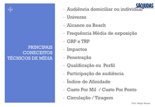 +
PRINCIPAIS
CONECEITOS
TÉCNICOS DE MÍDIA
Prof. Sérgio Neves
•  Audiência domiciliar ou individual
•  Universo
•  Alcance ou Reach
•  Frequência Média de exposição
•  GRP e TRP
•  Impactos
•  Penetração
•  Qualificação ou Perfil
•  Participação de audiência
•  Índice de Afinidade
•  Custo Por Mil / Custo Por Ponto
•  Circulação / Tiragem
 