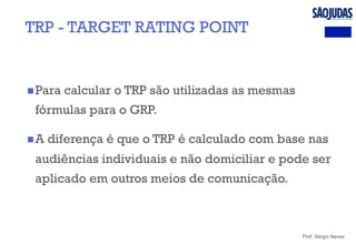Prof. Sérgio Neves
n Para calcular o TRP são utilizadas as mesmas
fórmulas para o GRP.
n A diferença é que o TRP é calculado com base nas
audiências individuais e não domiciliar e pode ser
aplicado em outros meios de comunicação.
TRP - TARGET RATING POINT
 