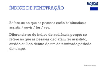 Prof. Sérgio Neves
Refere-se ao que as pessoas estão habituadas a
assistir / ouvir / ler / ver.
Diferencia-se de índice de audiência porque se
refere ao que as pessoas declaram ter assistido,
ouvido ou lido dentro de um determinado período
de tempo.
ÍNDICE DE PENETRAÇÃO
 