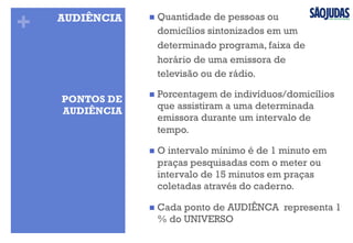+ n  Quantidade de pessoas ou
domicílios sintonizados em um
determinado programa, faixa de
horário de uma emissora de
televisão ou de rádio.
AUDIÊNCIA
n  Porcentagem de indivíduos/domicílios
que assistiram a uma determinada
emissora durante um intervalo de
tempo.
n  O intervalo mínimo é de 1 minuto em
praças pesquisadas com o meter ou
intervalo de 15 minutos em praças
coletadas através do caderno.
n  Cada ponto de AUDIÊNCA representa 1
% do UNIVERSO
PONTOS DE
AUDIÊNCIA
 