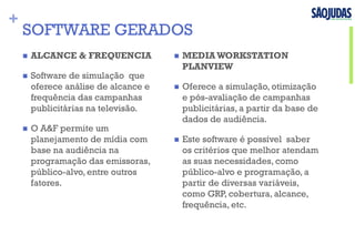 +
SOFTWARE GERADOS
n  ALCANCE & FREQUENCIA
n  Software de simulação que
oferece análise de alcance e
frequência das campanhas
publicitárias na televisão.
n  O A&F permite um
planejamento de mídia com
base na audiência na
programação das emissoras,
público-alvo, entre outros
fatores.
n  MEDIA WORKSTATION
PLANVIEW
n  Oferece a simulação, otimização
e pós-avaliação de campanhas
publicitárias, a partir da base de
dados de audiência.
n  Este software é possível saber
os critérios que melhor atendam
as suas necessidades, como
público-alvo e programação, a
partir de diversas variáveis,
como GRP, cobertura, alcance,
frequência, etc.
 