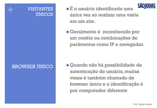 + VISITANTES
ÚNICOS
n É o usuário identificado uma
única vez ao realizar uma visita
em um site.
n Geralmente é reconhecido por
um cookie ou combinações de
parâmetros como IP e navegador.
n Quando não há possibilidade de
autenticação do usuário, muitas
vezes é também chamado de
browser único e a identificação é
por computador diferente
Prof. Sérgio Neves
BROWSER ÚNICO
 