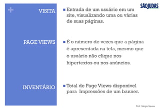 + VISITA n Entrada de um usuário em um
site, visualizando uma ou várias
de suas páginas.
Prof. Sérgio Neves
PAGE VIEWS n É o número de vezes que a página
é apresentada na tela, mesmo que
o usuário não clique nos
hipertextos ou nos anúncios.
INVENTÁRIO n Total de Page Views disponível
para Impressões de um banner.
 
