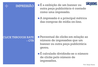 +
CLICK THROUGH RATE
- CTR
n Percentual de clicks em relação ao
número de impressões que um
banner ou outra peça publicitária
gerou.
n É calculado dividindo-se o número
de clicks pelo número de
impressões.
Prof. Sérgio Neves
IMPRESSÃO n É a exibição de um banner ou
outra peça publicitário é contado
como uma impressão.
n A impressão é a principal métrica
das compras de mídia on-line.
 